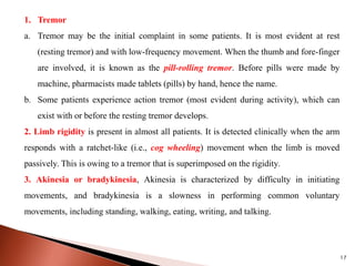 1. Tremor
a. Tremor may be the initial complaint in some patients. It is most evident at rest
(resting tremor) and with low-frequency movement. When the thumb and fore-finger
are involved, it is known as the pill-rolling tremor. Before pills were made by
machine, pharmacists made tablets (pills) by hand, hence the name.
b. Some patients experience action tremor (most evident during activity), which can
exist with or before the resting tremor develops.
2. Limb rigidity is present in almost all patients. It is detected clinically when the arm
responds with a ratchet-like (i.e., cog wheeling) movement when the limb is moved
passively. This is owing to a tremor that is superimposed on the rigidity.
3. Akinesia or bradykinesia, Akinesia is characterized by difficulty in initiating
movements, and bradykinesia is a slowness in performing common voluntary
movements, including standing, walking, eating, writing, and talking.
17
 