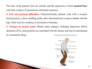 The lines of the patient’s face are smooth, and the expression is fixed (masked face)
with little evidence of spontaneous emotional responses.
4. Gait and postural difficulties. Characteristically, patients walk with a stooped,
flexed posture; a short, shuffling stride; and a diminished arm swing in rhythm with the
legs. There may be a tendency to accelerate or festinate.
5. Changes in mental status. Mental status changes, including depression (50%),
dementia (25%), and psychosis are associated with the disease and may be precipitated
or worsened by drugs.
19
 