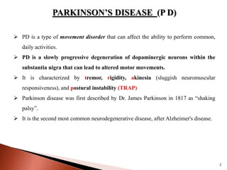 PARKINSON’S DISEASE (P D)
 PD is a type of movement disorder that can affect the ability to perform common,
daily activities.
 PD is a slowly progressive degeneration of dopaminergic neurons within the
substantia nigra that can lead to altered motor movements.
 It is characterized by tremor, rigidity, akinesia (sluggish neuromuscular
responsiveness), and postural instability (TRAP)
 Parkinson disease was first described by Dr. James Parkinson in 1817 as “shaking
palsy”.
 It is the second most common neurodegenerative disease, after Alzheimer's disease.
2
 