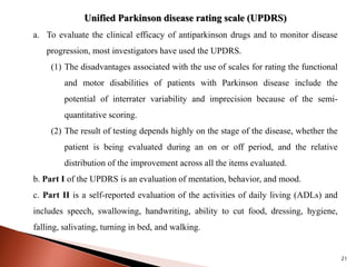 21
Unified Parkinson disease rating scale (UPDRS)
a. To evaluate the clinical efficacy of antiparkinson drugs and to monitor disease
progression, most investigators have used the UPDRS.
(1) The disadvantages associated with the use of scales for rating the functional
and motor disabilities of patients with Parkinson disease include the
potential of interrater variability and imprecision because of the semi-
quantitative scoring.
(2) The result of testing depends highly on the stage of the disease, whether the
patient is being evaluated during an on or off period, and the relative
distribution of the improvement across all the items evaluated.
b. Part I of the UPDRS is an evaluation of mentation, behavior, and mood.
c. Part II is a self-reported evaluation of the activities of daily living (ADLs) and
includes speech, swallowing, handwriting, ability to cut food, dressing, hygiene,
falling, salivating, turning in bed, and walking.
 