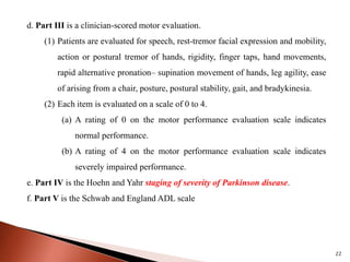 22
d. Part III is a clinician-scored motor evaluation.
(1) Patients are evaluated for speech, rest-tremor facial expression and mobility,
action or postural tremor of hands, rigidity, finger taps, hand movements,
rapid alternative pronation– supination movement of hands, leg agility, ease
of arising from a chair, posture, postural stability, gait, and bradykinesia.
(2) Each item is evaluated on a scale of 0 to 4.
(a) A rating of 0 on the motor performance evaluation scale indicates
normal performance.
(b) A rating of 4 on the motor performance evaluation scale indicates
severely impaired performance.
e. Part IV is the Hoehn and Yahr staging of severity of Parkinson disease.
f. Part V is the Schwab and England ADL scale
 