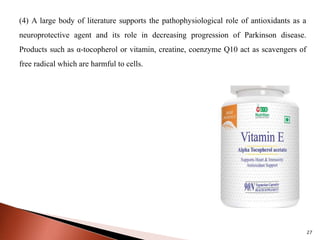 27
(4) A large body of literature supports the pathophysiological role of antioxidants as a
neuroprotective agent and its role in decreasing progression of Parkinson disease.
Products such as α-tocopherol or vitamin, creatine, coenzyme Q10 act as scavengers of
free radical which are harmful to cells.
 