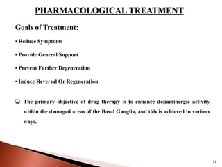 28
PHARMACOLOGICAL TREATMENT
Goals of Treatment:
• Reduce Symptoms
• Provide General Support
• Prevent Further Degeneration
• Induce Reversal Or Regeneration.
 The primary objective of drug therapy is to enhance dopaminergic activity
within the damaged areas of the Basal Ganglia, and this is achieved in various
ways.
 