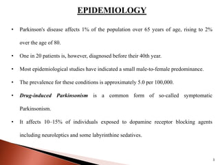 EPIDEMIOLOGY
• Parkinson's disease affects 1% of the population over 65 years of age, rising to 2%
over the age of 80.
• One in 20 patients is, however, diagnosed before their 40th year.
• Most epidemiological studies have indicated a small male-to-female predominance.
• The prevalence for these conditions is approximately 5.0 per 100,000.
• Drug-induced Parkinsonism is a common form of so-called symptomatic
Parkinsonism.
• It affects 10–15% of individuals exposed to dopamine receptor blocking agents
including neuroleptics and some labyrinthine sedatives.
3
 