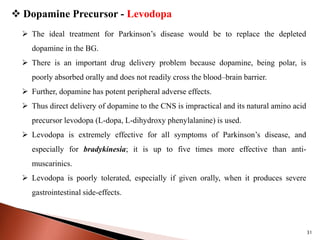 31
 Dopamine Precursor - Levodopa
 The ideal treatment for Parkinson’s disease would be to replace the depleted
dopamine in the BG.
 There is an important drug delivery problem because dopamine, being polar, is
poorly absorbed orally and does not readily cross the blood–brain barrier.
 Further, dopamine has potent peripheral adverse effects.
 Thus direct delivery of dopamine to the CNS is impractical and its natural amino acid
precursor levodopa (L-dopa, L-dihydroxy phenylalanine) is used.
 Levodopa is extremely effective for all symptoms of Parkinson’s disease, and
especially for bradykinesia; it is up to five times more effective than anti-
muscarinics.
 Levodopa is poorly tolerated, especially if given orally, when it produces severe
gastrointestinal side-effects.
 