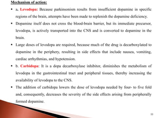 33
Mechanism of action:
 a. Levodopa: Because parkinsonism results from insufficient dopamine in specific
regions of the brain, attempts have been made to replenish the dopamine deficiency.
 Dopamine itself does not cross the blood-brain barrier, but its immediate precursor,
levodopa, is actively transported into the CNS and is converted to dopamine in the
brain.
 Large doses of levodopa are required, because much of the drug is decarboxylated to
dopamine in the periphery, resulting in side effects that include nausea, vomiting,
cardiac arrhythmias, and hypotension.
 b. Carbidopa: It is a dopa decarboxylase inhibitor, diminishes the metabolism of
levodopa in the gastrointestinal tract and peripheral tissues, thereby increasing the
availability of levodopa to the CNS.
 The addition of carbidopa lowers the dose of levodopa needed by four- to five fold
and, consequently, decreases the severity of the side effects arising from peripherally
formed dopamine.
 