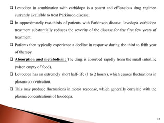 34
 Levodopa in combination with carbidopa is a potent and efficacious drug regimen
currently available to treat Parkinson disease.
 In approximately two-thirds of patients with Parkinson disease, levodopa–carbidopa
treatment substantially reduces the severity of the disease for the first few years of
treatment.
 Patients then typically experience a decline in response during the third to fifth year
of therapy.
 Absorption and metabolism: The drug is absorbed rapidly from the small intestine
(when empty of food).
 Levodopa has an extremely short half-life (1 to 2 hours), which causes fluctuations in
plasma concentration.
 This may produce fluctuations in motor response, which generally correlate with the
plasma concentrations of levodopa.
 