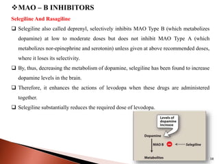 38
MAO – B INHIBITORS
Selegiline And Rasagiline
 Selegiline also called deprenyl, selectively inhibits MAO Type B (which metabolizes
dopamine) at low to moderate doses but does not inhibit MAO Type A (which
metabolizes nor-epinephrine and serotonin) unless given at above recommended doses,
where it loses its selectivity.
 By, thus, decreasing the metabolism of dopamine, selegiline has been found to increase
dopamine levels in the brain.
 Therefore, it enhances the actions of levodopa when these drugs are administered
together.
 Selegiline substantially reduces the required dose of levodopa.
 