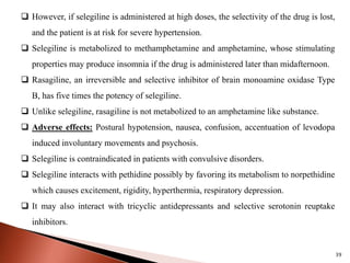39
 However, if selegiline is administered at high doses, the selectivity of the drug is lost,
and the patient is at risk for severe hypertension.
 Selegiline is metabolized to methamphetamine and amphetamine, whose stimulating
properties may produce insomnia if the drug is administered later than midafternoon.
 Rasagiline, an irreversible and selective inhibitor of brain monoamine oxidase Type
B, has five times the potency of selegiline.
 Unlike selegiline, rasagiline is not metabolized to an amphetamine like substance.
 Adverse effects: Postural hypotension, nausea, confusion, accentuation of levodopa
induced involuntary movements and psychosis.
 Selegiline is contraindicated in patients with convulsive disorders.
 Selegiline interacts with pethidine possibly by favoring its metabolism to norpethidine
which causes excitement, rigidity, hyperthermia, respiratory depression.
 It may also interact with tricyclic antidepressants and selective serotonin reuptake
inhibitors.
 