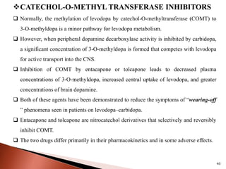 40
CATECHOL-O-METHYL TRANSFERASE INHIBITORS
 Normally, the methylation of levodopa by catechol-O-methyltransferase (COMT) to
3-O-methyldopa is a minor pathway for levodopa metabolism.
 However, when peripheral dopamine decarboxylase activity is inhibited by carbidopa,
a significant concentration of 3-O-methyldopa is formed that competes with levodopa
for active transport into the CNS.
 Inhibition of COMT by entacapone or tolcapone leads to decreased plasma
concentrations of 3-O-methyldopa, increased central uptake of levodopa, and greater
concentrations of brain dopamine.
 Both of these agents have been demonstrated to reduce the symptoms of “wearing-off
” phenomena seen in patients on levodopa–carbidopa.
 Entacapone and tolcapone are nitrocatechol derivatives that selectively and reversibly
inhibit COMT.
 The two drugs differ primarily in their pharmacokinetics and in some adverse effects.
 