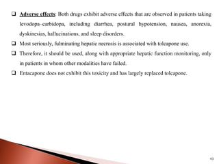 43
 Adverse effects: Both drugs exhibit adverse effects that are observed in patients taking
levodopa–carbidopa, including diarrhea, postural hypotension, nausea, anorexia,
dyskinesias, hallucinations, and sleep disorders.
 Most seriously, fulminating hepatic necrosis is associated with tolcapone use.
 Therefore, it should be used, along with appropriate hepatic function monitoring, only
in patients in whom other modalities have failed.
 Entacapone does not exhibit this toxicity and has largely replaced tolcapone.
 