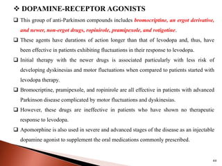 44
 DOPAMINE-RECEPTOR AGONISTS
 This group of anti-Parkinson compounds includes bromocriptine, an ergot derivative,
and newer, non-ergot drugs, ropinirole, pramipexole, and rotigotine.
 These agents have durations of action longer than that of levodopa and, thus, have
been effective in patients exhibiting fluctuations in their response to levodopa.
 Initial therapy with the newer drugs is associated particularly with less risk of
developing dyskinesias and motor fluctuations when compared to patients started with
levodopa therapy.
 Bromocriptine, pramipexole, and ropinirole are all effective in patients with advanced
Parkinson disease complicated by motor fluctuations and dyskinesias.
 However, these drugs are ineffective in patients who have shown no therapeutic
response to levodopa.
 Apomorphine is also used in severe and advanced stages of the disease as an injectable
dopamine agonist to supplement the oral medications commonly prescribed.
 