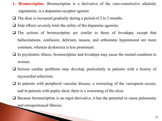 45
1. Bromocriptine: Bromocriptine is a derivative of the vaso-constrictive alkaloid,
ergotamine, is a dopamine-receptor agonist.
 The dose is increased gradually during a period of 2 to 3 months.
 Side effects severely limit the utility of the dopamine agonists.
 The actions of bromocriptine are similar to those of levodopa, except that
hallucinations, confusion, delirium, nausea, and orthostatic hypotension are more
common, whereas dyskinesia is less prominent.
 In psychiatric illness, bromocriptine and levodopa may cause the mental condition to
worsen.
 Serious cardiac problems may develop, particularly in patients with a history of
myocardial infarction.
 In patients with peripheral vascular disease, a worsening of the vasospasm occurs,
and in patients with peptic ulcer, there is a worsening of the ulcer.
 Because bromocriptine is an ergot derivative, it has the potential to cause pulmonary
and retroperitoneal fibrosis.
 