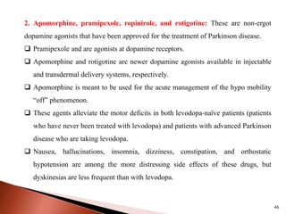 46
2. Apomorphine, pramipexole, ropinirole, and rotigotine: These are non-ergot
dopamine agonists that have been approved for the treatment of Parkinson disease.
 Pramipexole and are agonists at dopamine receptors.
 Apomorphine and rotigotine are newer dopamine agonists available in injectable
and transdermal delivery systems, respectively.
 Apomorphine is meant to be used for the acute management of the hypo mobility
“off” phenomenon.
 These agents alleviate the motor deficits in both levodopa-naïve patients (patients
who have never been treated with levodopa) and patients with advanced Parkinson
disease who are taking levodopa.
 Nausea, hallucinations, insomnia, dizziness, constipation, and orthostatic
hypotension are among the more distressing side effects of these drugs, but
dyskinesias are less frequent than with levodopa.
 