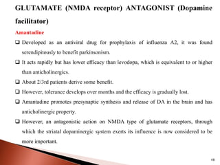 48
GLUTAMATE (NMDA receptor) ANTAGONIST (Dopamine
facilitator)
Amantadine
 Developed as an antiviral drug for prophylaxis of influenza A2, it was found
serendipitously to benefit parkinsonism.
 It acts rapidly but has lower efficacy than levodopa, which is equivalent to or higher
than anticholinergics.
 About 2/3rd patients derive some benefit.
 However, tolerance develops over months and the efficacy is gradually lost.
 Amantadine promotes presynaptic synthesis and release of DA in the brain and has
anticholinergic property.
 However, an antagonistic action on NMDA type of glutamate receptors, through
which the striatal dopaminergic system exerts its influence is now considered to be
more important.
 