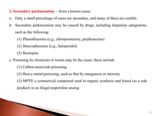 2. Secondary parkinsonism —from a known cause
a. Only a small percentage of cases are secondary, and many of these are curable.
b. Secondary parkinsonism may be caused by drugs, including dopamine antagonists,
such as the following:
(1) Phenothiazines (e.g., chlorpromazine, perphenazine)
(2) Butyrophenones (e.g., haloperidol)
(3) Reserpine
c. Poisoning by chemicals or toxins may be the cause; these include
(1) Carbon monoxide poisoning
(2) Heavy-metal poisoning, such as that by manganese or mercury
(3) MPTP, a commercial compound used in organic synthesis and found (as a side
product) in an illegal meperidine analog
5
 