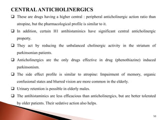 50
CENTRAL ANTICHOLINERGICS
 These are drugs having a higher central : peripheral anticholinergic action ratio than
atropine, but the pharmacological profile is similar to it.
 In addition, certain H1 antihistaminics have significant central anticholinergic
property.
 They act by reducing the unbalanced cholinergic activity in the striatum of
parkinsonian patients.
 Anticholinergics are the only drugs effective in drug (phenothiazine) induced
parkinsonism.
 The side effect profile is similar to atropine: Impairment of memory, organic
confusional states and blurred vision are more common in the elderly.
 Urinary retention is possible in elderly males.
 The antihistaminics are less efficacious than anticholinergics, but are better tolerated
by older patients. Their sedative action also helps.
 