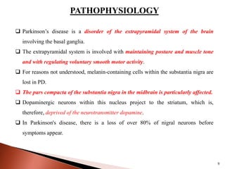 PATHOPHYSIOLOGY
 Parkinson’s disease is a disorder of the extrapyramidal system of the brain
involving the basal ganglia.
 The extrapyramidal system is involved with maintaining posture and muscle tone
and with regulating voluntary smooth motor activity.
 For reasons not understood, melanin-containing cells within the substantia nigra are
lost in PD.
 The pars compacta of the substantia nigra in the midbrain is particularly affected.
 Dopaminergic neurons within this nucleus project to the striatum, which is,
therefore, deprived of the neurotransmitter dopamine.
 In Parkinson's disease, there is a loss of over 80% of nigral neurons before
symptoms appear.
9
 
