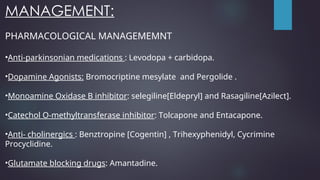 MANAGEMENT:
PHARMACOLOGICAL MANAGEMEMNT
•Anti-parkinsonian medications : Levodopa + carbidopa.
•Dopamine Agonists: Bromocriptine mesylate and Pergolide .
•Monoamine Oxidase B inhibitor: selegiline[Eldepryl] and Rasagiline[Azilect].
•Catechol O-methyltransferase inhibitor: Tolcapone and Entacapone.
•Anti- cholinergics : Benztropine [Cogentin] , Trihexyphenidyl, Cycrimine
Procyclidine.
•Glutamate blocking drugs: Amantadine.
 