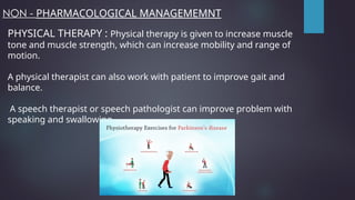 NON - PHARMACOLOGICAL MANAGEMEMNT
PHYSICAL THERAPY : Physical therapy is given to increase muscle
tone and muscle strength, which can increase mobility and range of
motion.
A physical therapist can also work with patient to improve gait and
balance.
A speech therapist or speech pathologist can improve problem with
speaking and swallowing
 