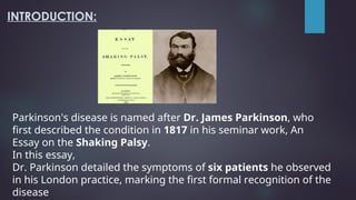 INTRODUCTION:
Parkinson's disease is named after Dr. James Parkinson, who
first described the condition in 1817 in his seminar work, An
Essay on the Shaking Palsy.
In this essay,
Dr. Parkinson detailed the symptoms of six patients he observed
in his London practice, marking the first formal recognition of the
disease
 