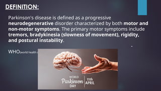 DEFINITION:
Parkinson's disease is defined as a progressive
neurodegenerative disorder characterized by both motor and
non-motor symptoms. The primary motor symptoms include
tremors, bradykinesia (slowness of movement), rigidity,
and postural instability.
-
WHO(world health organization)
 