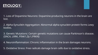 ETIOLOGY:
1. Loss of Dopamine Neurons: Dopamine-producing neurons in the brain are
lost.
2. Alpha-Synuclein Aggregation: Abnormal alpha-synuclein protein forms Lewy
bodies.
3. Genetic Mutations: Certain genetic mutations can cause Parkinson's disease.
{SNCA, LRRK, PINK1,DJ-1,PRKN}
4. Neuroinflammation: Chronic inflammation in the brain damages neurons.
5. Oxidative Stress: Free radicals damage brain cells due to oxidative stress.
 