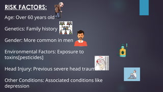 RISK FACTORS:
Age: Over 60 years old
Genetics: Family history
Gender: More common in men
Environmental Factors: Exposure to
toxins[pesticides]
Head Injury: Previous severe head trauma
Other Conditions: Associated conditions like
depression
 