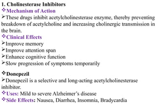1. Cholinesterase Inhibitors
Mechanism of Action
These drugs inhibit acetylcholinesterase enzyme, thereby preventing
breakdown of acetylcholine and increasing cholinergic transmission in
the brain.
Clinical Effects
Improve memory
Improve attention span
Enhance cognitive function
Slow progression of symptoms temporarily
Donepezil
Donepezil is a selective and long-acting acetylcholinesterase
inhibitor.
Uses: Mild to severe Alzheimer’s disease
Side Effects: Nausea, Diarrhea, Insomnia, Bradycardia
 
