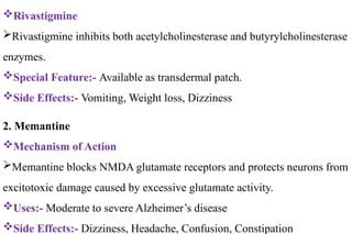 Rivastigmine
Rivastigmine inhibits both acetylcholinesterase and butyrylcholinesterase
enzymes.
Special Feature:- Available as transdermal patch.
Side Effects:- Vomiting, Weight loss, Dizziness
2. Memantine
Mechanism of Action
Memantine blocks NMDA glutamate receptors and protects neurons from
excitotoxic damage caused by excessive glutamate activity.
Uses:- Moderate to severe Alzheimer’s disease
Side Effects:- Dizziness, Headache, Confusion, Constipation
 