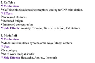 2. Caffeine
Mechanism
Caffeine blocks adenosine receptors leading to CNS stimulation.
Effects
Increased alertness
Reduced fatigue
Improved concentration
Side Effects: Anxiety, Tremors, Gastric irritation, Palpitations
3. Modafinil
Mechanism
Modafinil stimulates hypothalamic wakefulness centers.
Uses
Narcolepsy
Shift work sleep disorder
Side Effects: Headache, Anxiety, Insomnia
 