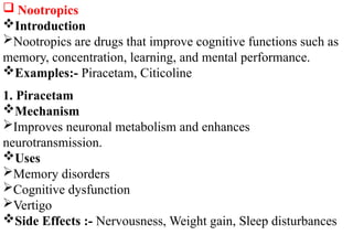  Nootropics
Introduction
Nootropics are drugs that improve cognitive functions such as
memory, concentration, learning, and mental performance.
Examples:- Piracetam, Citicoline
1. Piracetam
Mechanism
Improves neuronal metabolism and enhances
neurotransmission.
Uses
Memory disorders
Cognitive dysfunction
Vertigo
Side Effects :- Nervousness, Weight gain, Sleep disturbances
 