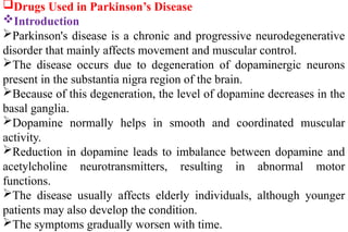 Drugs Used in Parkinson’s Disease
Introduction
Parkinson's disease is a chronic and progressive neurodegenerative
disorder that mainly affects movement and muscular control.
The disease occurs due to degeneration of dopaminergic neurons
present in the substantia nigra region of the brain.
Because of this degeneration, the level of dopamine decreases in the
basal ganglia.
Dopamine normally helps in smooth and coordinated muscular
activity.
Reduction in dopamine leads to imbalance between dopamine and
acetylcholine neurotransmitters, resulting in abnormal motor
functions.
The disease usually affects elderly individuals, although younger
patients may also develop the condition.
The symptoms gradually worsen with time.
 