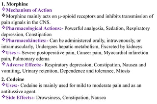 1. Morphine
Mechanism of Action
Morphine mainly acts on μ-opioid receptors and inhibits transmission of
pain signals in the CNS.
Pharmacological Actions:- Powerful analgesia, Sedation, Respiratory
depression, Constipation
Pharmacokinetics:- Can be administered orally, intravenously, or
intramuscularly, Undergoes hepatic metabolism, Excreted by kidneys
Uses :- Severe postoperative pain, Cancer pain, Myocardial infarction
pain, Pulmonary edema
Adverse Effects:- Respiratory depression, Constipation, Nausea and
vomiting, Urinary retention, Dependence and tolerance, Miosis
2. Codeine
Uses:- Codeine is mainly used for mild to moderate pain and as an
antitussive agent.
Side Effects:- Drowsiness, Constipation, Nausea
 