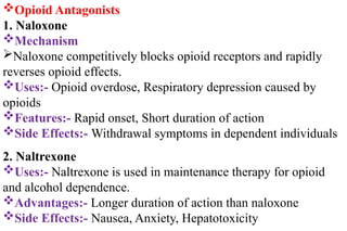 Opioid Antagonists
1. Naloxone
Mechanism
Naloxone competitively blocks opioid receptors and rapidly
reverses opioid effects.
Uses:- Opioid overdose, Respiratory depression caused by
opioids
Features:- Rapid onset, Short duration of action
Side Effects:- Withdrawal symptoms in dependent individuals
2. Naltrexone
Uses:- Naltrexone is used in maintenance therapy for opioid
and alcohol dependence.
Advantages:- Longer duration of action than naloxone
Side Effects:- Nausea, Anxiety, Hepatotoxicity
 