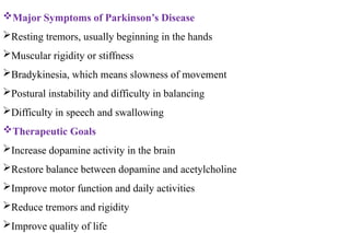 Major Symptoms of Parkinson’s Disease
Resting tremors, usually beginning in the hands
Muscular rigidity or stiffness
Bradykinesia, which means slowness of movement
Postural instability and difficulty in balancing
Difficulty in speech and swallowing
Therapeutic Goals
Increase dopamine activity in the brain
Restore balance between dopamine and acetylcholine
Improve motor function and daily activities
Reduce tremors and rigidity
Improve quality of life
 