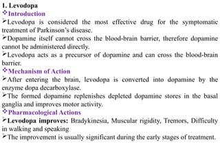 1. Levodopa
Introduction
Levodopa is considered the most effective drug for the symptomatic
treatment of Parkinson’s disease.
Dopamine itself cannot cross the blood-brain barrier, therefore dopamine
cannot be administered directly.
Levodopa acts as a precursor of dopamine and can cross the blood-brain
barrier.
Mechanism of Action
After entering the brain, levodopa is converted into dopamine by the
enzyme dopa decarboxylase.
The formed dopamine replenishes depleted dopamine stores in the basal
ganglia and improves motor activity.
Pharmacological Actions
Levodopa improves: Bradykinesia, Muscular rigidity, Tremors, Difficulty
in walking and speaking
The improvement is usually significant during the early stages of treatment.
 