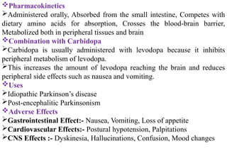 Pharmacokinetics
Administered orally, Absorbed from the small intestine, Competes with
dietary amino acids for absorption, Crosses the blood-brain barrier,
Metabolized both in peripheral tissues and brain
Combination with Carbidopa
Carbidopa is usually administered with levodopa because it inhibits
peripheral metabolism of levodopa.
This increases the amount of levodopa reaching the brain and reduces
peripheral side effects such as nausea and vomiting.
Uses
Idiopathic Parkinson’s disease
Post-encephalitic Parkinsonism
Adverse Effects
Gastrointestinal Effect:- Nausea, Vomiting, Loss of appetite
Cardiovascular Effects:- Postural hypotension, Palpitations
CNS Effects :- Dyskinesia, Hallucinations, Confusion, Mood changes
 