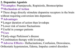 2. Dopamine Agonists
Examples: Pramipexole, Ropinirole, Bromocriptine
Mechanism of Action
These drugs directly stimulate dopamine receptors in the brain
without requiring conversion into dopamine.
Advantages
Longer duration of action than levodopa
Lower risk of motor fluctuations
Useful in younger patients
Uses
Early-stage Parkinson’s disease
Combination therapy with levodopa
Adverse Effects:- Hallucinations, Confusion, Drowsiness,
Orthostatic hypotension, Edema, Impulse control disorders
 