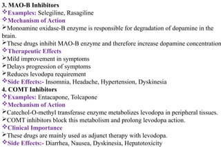 3. MAO-B Inhibitors
Examples: Selegiline, Rasagiline
Mechanism of Action
Monoamine oxidase-B enzyme is responsible for degradation of dopamine in the
brain.
These drugs inhibit MAO-B enzyme and therefore increase dopamine concentration
Therapeutic Effects
Mild improvement in symptoms
Delays progression of symptoms
Reduces levodopa requirement
Side Effects:- Insomnia, Headache, Hypertension, Dyskinesia
4. COMT Inhibitors
Examples: Entacapone, Tolcapone
Mechanism of Action
Catechol-O-methyl transferase enzyme metabolizes levodopa in peripheral tissues.
COMT inhibitors block this metabolism and prolong levodopa action.
Clinical Importance
These drugs are mainly used as adjunct therapy with levodopa.
Side Effects:- Diarrhea, Nausea, Dyskinesia, Hepatotoxicity
 