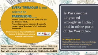 Is Parkinson’s
diagnosed
wrongly in India ?
and in other parts
of the World too?
EVERY TREMOUR is not
related to
PARKINSONS……
The root cause is found in the Spinal cord and
the Brain was intact…
Proper diagnoses and treatment & successful
recovery using “BrainNext” of > 5 patients in
few months….
The Innovation in Neurorehabilitation
National & Global Award-winning
product & methodology….
Dr. Mangal S Kardile
Medical Neuroscience, Neuropsychology,
Mental Health Law & Human Rights
Founder “Mental health aims”Research work - Previous studies in Parkinson’s patients 2010-2013
UMACE - Universal Memory And Cognitive Exam (Standardized
Test) with research funding from Australia, 2015,Published in 2018
 
