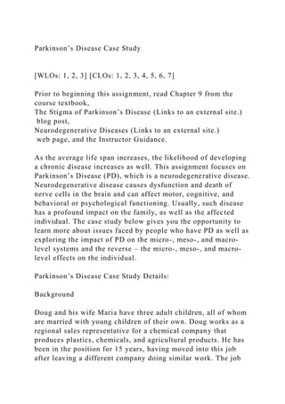 Parkinson’s Disease Case Study
[WLOs: 1, 2, 3] [CLOs: 1, 2, 3, 4, 5, 6, 7]
Prior to beginning this assignment, read Chapter 9 from the
course textbook,
The Stigma of Parkinson’s Disease (Links to an external site.)
blog post,
Neurodegenerative Diseases (Links to an external site.)
web page, and the Instructor Guidance.
As the average life span increases, the likelihood of developing
a chronic disease increases as well. This assignment focuses on
Parkinson’s Disease (PD), which is a neurodegenerative disease.
Neurodegenerative disease causes dysfunction and death of
nerve cells in the brain and can affect motor, cognitive, and
behavioral or psychological functioning. Usually, such disease
has a profound impact on the family, as well as the affected
individual. The case study below gives you the opportunity to
learn more about issues faced by people who have PD as well as
exploring the impact of PD on the micro-, meso-, and macro-
level systems and the reverse – the micro-, meso-, and macro-
level effects on the individual.
Parkinson’s Disease Case Study Details:
Background
Doug and his wife Maria have three adult children, all of whom
are married with young children of their own. Doug works as a
regional sales representative for a chemical company that
produces plastics, chemicals, and agricultural products. He has
been in the position for 15 years, having moved into this job
after leaving a different company doing similar work. The job
 