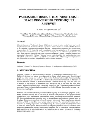 International Journal on Computational Sciences & Applications (IJCSA) Vol.4, No.6,December 2014
DOI:10.5121/ijcsa.2014.4605 57
PARKINSONS DISEASE DIAGNOSIS USING
IMAGE PROCESSING TECHNIQUES
A SURVEY
A.Valli1
and Dr.G.Wiselin Jiji2
1
Final Year PG, Dr.Sivanthi Aditanar College of Engineering, Tiruchendur, India
2
Principal, Dr.Sivanthi Aditanar College of Engineering, Tiruchendur, India
ABSTRACT
Clinical Diagnosis of Parkinson’s disease [PD] leads to errors, excessive medical costs, and provide
insufficient services to the patients. There is no particular method or a test to detect the PD. The diagnosis
of the Parkinson’s disease needs an accurate detection. Computer Aided Diagnosis (CAD) gives accurate
results to detect the PD. These CAD can be embedded into a real time application for the early diagnosis of
PD. Dopamine nerve terminals can be reduced in the brain parts such as Substantia nigra, Striatum, and
other brain structures. This reduction which will lead to Parkinson’s disease. Dopamine Reduction gets
automatically diagnosed by CAD and PD/normal patients can be found. For this, machine learning system
(MLS)/CAD can be trained with the help of Artificial Neural Networks (ANN). Image processing techniques
that are available to detect PD using MLS/CAD gets discussed in this paper.
Keywords
Parkinson’s disease (PD), Statistical Parametric Mapping (SPM), Computer Aided Diagnosis (CAD)
1.INTRODUCTION
Parkinson’s disease (PD), Statistical Parametric Mapping (SPM), Computer Aided Diagnosis (CAD)
Parkinson's disease is a second neurodegenerative disease which causes major threat to aged
people and in the society as a whole and this is next to Alzheimer’s disease [2]. Neurochemically,
Parkinson’s disease gets occurred due to the loss of dopamine nerve terminals in the region of
striatum which are connects to the Substantia Nigra. Dopamine deficit may cause due to the loss
of neurons in the midbrain of Substantia Nigra which will lead to the result that there occur
changes within nigrostriatum neural conduction. Apart from that, PD can also characterize by the
presence of intracytoplasmic inclusions called lewy bodies. Clinical diagnosis for each and every
human may vary largely.
Problems with imbalance, tremor, postural instability, rigidity are all the major symptoms for PD.
Motor symptoms usually start at one side of the body and gradually it will progress to the
opposite side. Other parkinsonian syndromes are mainly affected by these symptoms. Idiopathic
PD diagnosis indicators are symptoms, move to advanced stage, and treatment response based on
levadopa. Tremor symptoms lead to loss of voluntary movement. Tremor may happen at thumb
and wrist, which is one of the most typical initial symptoms. The amount of resistance can be
measured by limb rigidity when it is moved passively. PD disease patients have higher resistance
in limb than normal person. Changes in muscle and joints properties can also contribute to the
presence of parkinsonian rigidity. Bradykinesia symptoms lead to some of the familiar problems
such as difficult to sit and stand in a floor, get in and out of a car, chair. Bradykinesia symptoms
 