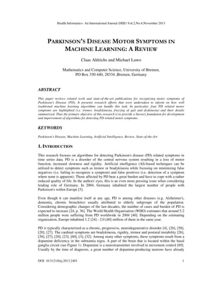 Health Informatics- An International Journal (HIIJ) Vol.2,No.4,November 2013

PARKINSON'S DISEASE MOTOR SYMPTOMS IN
MACHINE LEARNING: A REVIEW
Claas Ahlrichs and Michael Lawo
Mathematics and Computer Science, University of Bremen,
PO Box 330 440, 28334 ,Bremen, Germany

ABSTRACT
This paper reviews related work and state-of-the-art publications for recognizing motor symptoms of
Parkinson's Disease (PD). It presents research efforts that were undertaken to inform on how well
traditional machine learning algorithms can handle this task. In particular, four PD related motor
symptoms are highlighted (i.e. tremor, bradykinesia, freezing of gait and dyskinesia) and their details
summarized. Thus the primary objective of this research is to provide a literary foundation for development
and improvement of algorithms for detecting PD related motor symptoms.

KEYWORDS
Parkinson's Disease, Machine Learning, Artificial Intelligence, Review, State-of-the-Art

1. INTRODUCTION
This research focuses on algorithms for detecting Parkinson's disease (PD) related symptoms in
time series data. PD is a disorder of the central nervous system resulting in a loss of motor
function, increased slowness and rigidity. Artificial intelligence (AI)-based techniques can be
utilized to detect symptoms such as tremor or bradykinesia while focusing on minimizing false
negatives (i.e. failing to recognize a symptom) and false positives (i.e. detection of a symptom
where none is apparent). Those affected by PD bear a great burden and have to cope with a rather
reduced quality of life. In the authors' eyes, this is an even more pressing issue when considering
leading role of Germany. In 2004, Germany inhabited the largest number of people with
Parkinson's within Europe [3].
Even though it can manifest itself at any age, PD is among other diseases (e.g. Alzheimer's,
dementia, chronic bronchitis) usually attributed to elderly subgroups of the population.
Considering demographic changes of the last decades, the number of cases and burden of PD is
expected to increase [24, p. 36]. The World Health Organisation (WHO) estimates that around 5.2
million people were suffering from PD worldwide in 2004 [40]. Depending on the estimating
organization, Europe inhabited 1.2 [24] - 2.0 [40] million of them in the same year.
PD is typically characterized as a chronic, progressive, neurodegenerative disorder [4], [26], [58],
[20], [27]. The cardinal symptoms are bradykinesia, rigidity, tremor and postural instability [26],
[58], [27], [20], [23], [60], [3], [32]. Among many other symptoms, these symptoms result from a
dopamine deficiency in the substantia nigra. A part of the brain that is located within the basal
ganglia circuit (see Figure 1). Dopamine is a neurotransmitter involved in movement control [69].
Usually by the time of diagnosis, a great number of dopamine-producing neurons have already
DOI: 10.5121/hiij.2013.2401

1

 