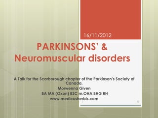 16/11/2012

    PARKINSONS’ &
Neuromuscular disorders
A Talk for the Scarborough chapter of the Parkinson’s Society of
                           Canada.
                       Morwenna Given
                BA MA (Oxon) BSC m.OHA BHG RH
                    www.medicusherbis.com
                                    1                              ©
 