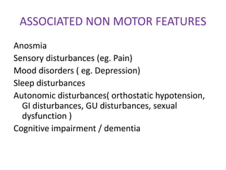 ASSOCIATED NON MOTOR FEATURES
Anosmia
Sensory disturbances (eg. Pain)
Mood disorders ( eg. Depression)
Sleep disturbances
Autonomic disturbances( orthostatic hypotension,
GI disturbances, GU disturbances, sexual
dysfunction )
Cognitive impairment / dementia
 