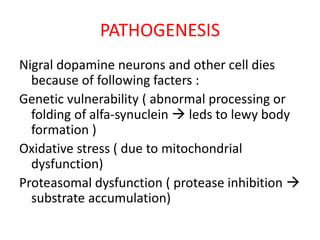 PATHOGENESIS
Nigral dopamine neurons and other cell dies
because of following facters :
Genetic vulnerability ( abnormal processing or
folding of alfa-synuclein  leds to lewy body
formation )
Oxidative stress ( due to mitochondrial
dysfunction)
Proteasomal dysfunction ( protease inhibition 
substrate accumulation)
 