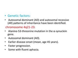 • Genetic factors:
• Autosomal dominant (AD) and autosomal recessive
(AR) patterns of inheritance have been identified.
chromosome 4q21-23:
• Alanine-53-threonine mutation in the α-synuclein
gene.
• Autosomal dominant (AD).
• Earlier disease onset (mean, age 45 years).
• Faster progression.
• Some with fluent aphasia.
 