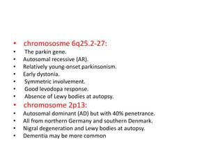 • chromososme 6q25.2-27:
• The parkin gene.
• Autosomal recessive (AR).
• Relatively young-onset parkinsonism.
• Early dystonia.
• Symmetric involvement.
• Good levodopa response.
• Absence of Lewy bodies at autopsy.
• chromosome 2p13:
• Autosomal dominant (AD) but with 40% penetrance.
• All from northern Germany and southern Denmark.
• Nigral degeneration and Lewy bodies at autopsy.
• Dementia may be more common
 
