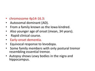 • chromosome 4p14-16.3:
• Autosomal dominant (AD).
• From a family known as the Iowa kindred.
• Also younger age of onset (mean, 34 years).
• Rapid clinical course.
• Early-onset dementia.
• Equivocal response to levodopa.
• Some family members with only postural tremor
resembling essential tremor.
• Autopsy shows Lewy bodies in the nigra and
hippocampus.
 